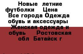 Новые, летние футболки  › Цена ­ 500 - Все города Одежда, обувь и аксессуары » Женская одежда и обувь   . Ростовская обл.,Батайск г.